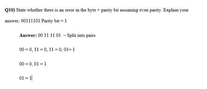 Q10) State whether there is an error in the byte + parity bit assuming even parity. Explain your
answer. 00111101 Parity bit = 1
Answer: 00 11 11 01 - Split into pairs
00 = 0, 11 = 0, 11= 0, 01= 1
00 = 0, 01 = 1
01 = 1|
!!
