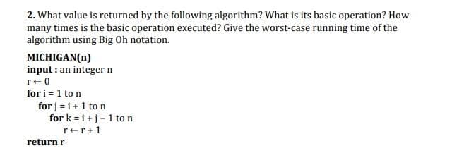 2. What value is returned by the following algorithm? What is its basic operation? How
many times is the basic operation executed? Give the worst-case running time of the
algorithm using Big Oh notation.
MICHIGAN(n)
input : an integer n
r+0
for i = 1 to n
for j = i+1 to n
for k = i +j- 1 to n
rer+1
return r
