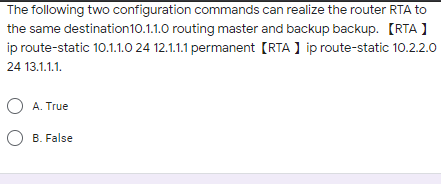 The following two configuration commands can realize the router RTA to
the same destination10.1.1.0 routing master and backup backup. [RTA )
ip route-static 10.1.1.0 24 12.1.1.1 permanent [RTA ] ip route-static 10.2.2.0
24 13.1.1.1.
O A. True
O B. False
