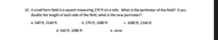 10. A small farm field is a square measuring 270 ft on a side. What is the perimeter of the field? If you
double the length of each side of the field, what is the new perimeter?
a. 540 ft, 2160 ft
b. 270 ft, 1080 ft
c. 1080 ft, 2160 ft
d. 540 ft, 1080 ft
e. none
