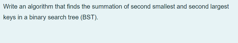 Write an algorithm that finds the summation of second smallest and second largest
keys in a binary search tree (BST).
