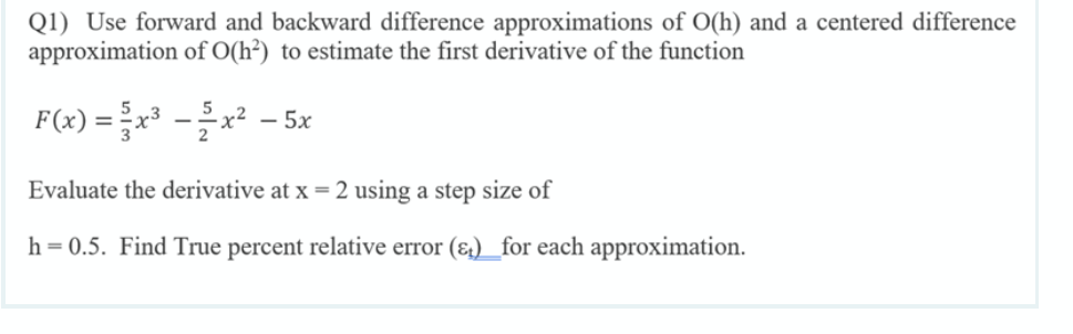 Q1) Use forward and backward difference approximations of O(h) and a centered difference
approximation of O(h²) to estimate the first derivative of the function
F(x) =x -x² - 5x
Evaluate the derivative at x =2 using a step size of
h=0.5. Find True percent relative error (&) _for each approximation.
