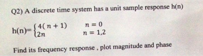 Q2) A discrete time system has a unit sample response h(n)
(4(n + 1)
h(n)={2n
n = 0
n = 1,2
Find its frequency response, plot magnitude and phase
