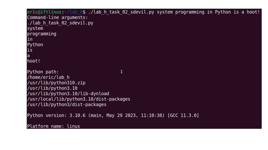 eric@iftlinux:-/lab_h$ ./lab_h_task_02_sdevil.py system programming in Python is a hoot!
Command-line arguments:
./lab_h_task_02_sdevil.py
system
programming
in
Python
is
a
hoot!
Python path:
/home/eric/lab_h
/usr/lib/python310.zip
/usr/lib/python3.10
I
/usr/lib/python3.10/lib-dynload
/usr/local/lib/python3.10/dist-packages
/usr/lib/python3/dist-packages
Python version: 3.10.6 (main, May 29 2023, 11:10:38) [GCC 11.3.0]
Platform name: linux