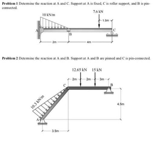 Problem 1 Detemine the reaction at A and C. Support at A is fixed, C is roller support, and B is pin-
connected.
7.6 kN
10 KN/m
1.5m
B.
2m
4m
Problem 2 Detemine the reaction at A and B. Support at A and B are pinned and C is pin-connected.
12.65 kN 15 kN
2m
2m
3m
B
4.5m
3.5m
10.3 kN/m
