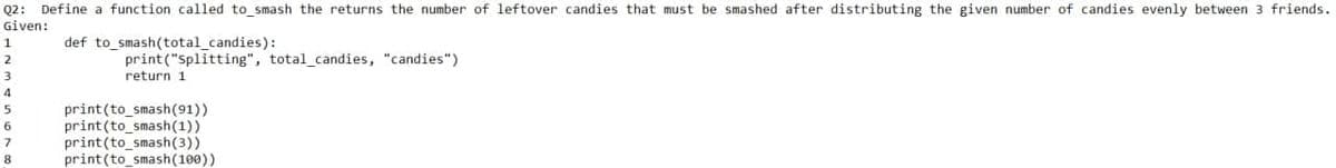 Q2: Define a function called to smash the returns the number of leftover candies that must be smashed after distributing the given number of candies evenly between 3 friends.
Given:
def to smash(total_candies):
print("Splitting", total_candies, "candies")
return 1
print(to_smash(91))
print(to_smash(1))
print(to_smash(3))
print(to_smash(100))
6
8
