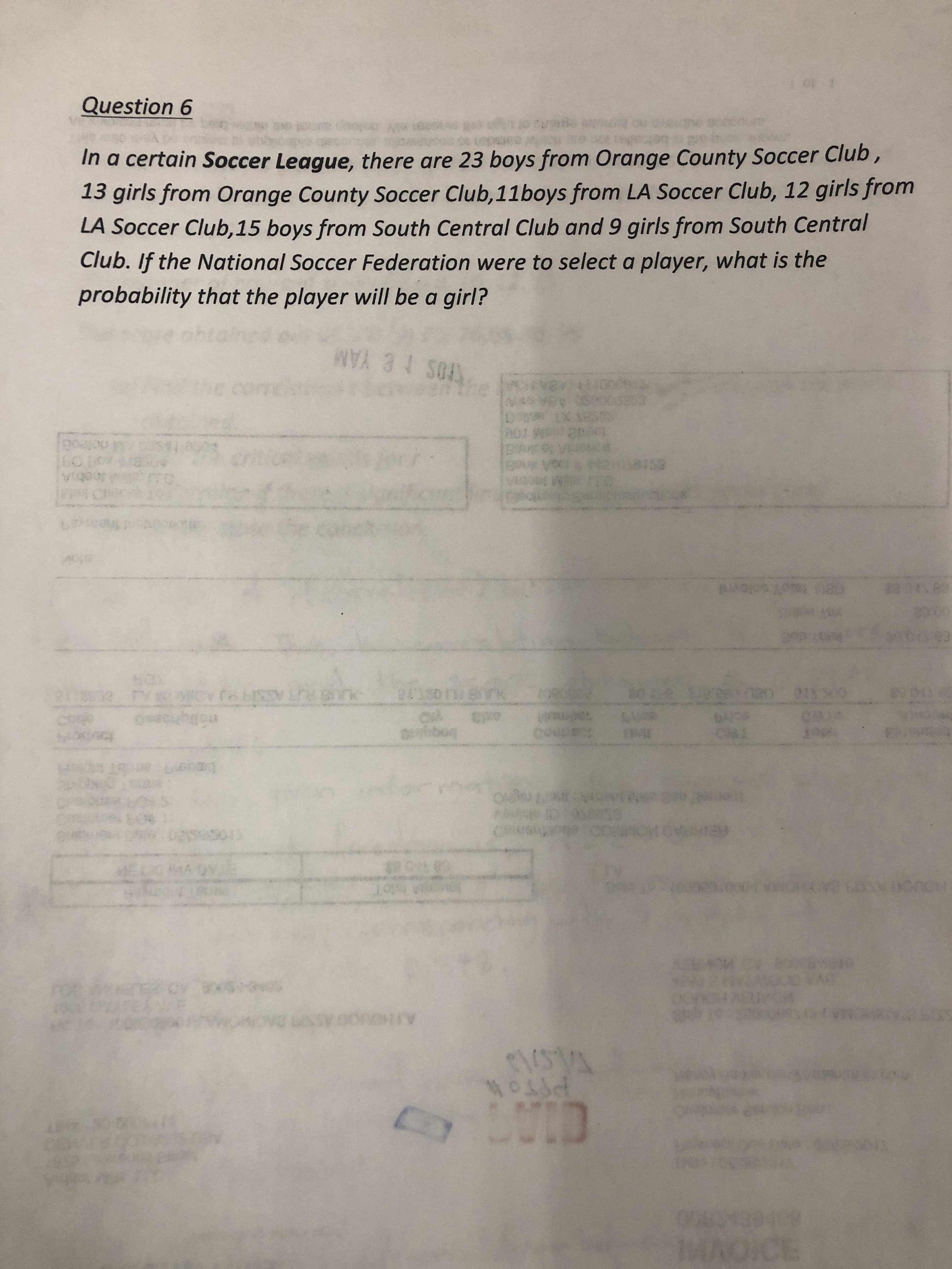 In a certain Soccer League, there are 23 boys from Orange County Soccer Club,
13 girls from Orange County Soccer Club, 11boys from LA Soccer Club, 12 girls from
LA Soccer Club,15 boys from South Central Club and 9 girls from South Central
Club. If the National Soccer Federation were to select a player, what is the
probability that the player will be a girl?
