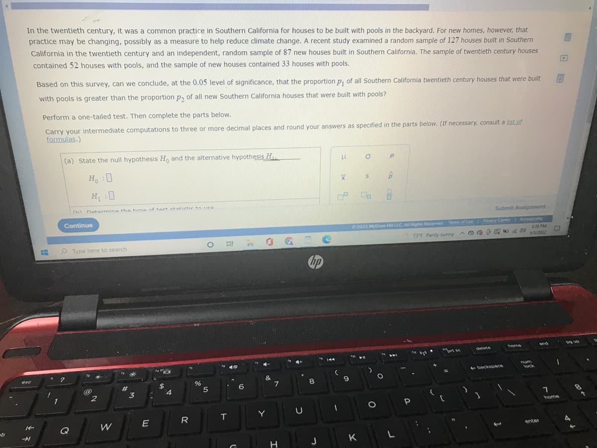 In the twentieth century, it was a common practice in Southern California for houses
practice may be changing, possibly as a measure to help reduce climate change. A recent study examined a random sample of 127 houses built in Southern
California in the twentieth century and an independent, random sample of 87 new houses built in Southern California. The sample of twentieth century houses
to be built with pools in the backyard. For new homes, however, that
contained 52 houses with pools, and the sample of new houses contained 33 houses with pools.
Based on this survey, can we conclude, at the 0.05 level of significance, that the proportion p, of all Southern California twentieth century houses that were built
團
with pools is greater than the proportion p, of all new Southern California houses that were built with pools?
Perform a one-tailed test. Then complete the parts below.
Carry your intermediate computations to three or more decimal places and round your answers as specified in the parts below. (If necessary, consult a list of
formulas.)
(a) State the null hypothesis H, and the alternative hypothesis H..
Ho
H:0
rh Datermine the tung of tact etatictic to uce
Submit Assignment
Continue
O 2022 McGraw H LLC A Rights Reserved
Terms of Use Privacy Conter Accessiity
O # 0 G
439 PM
O O O E 0 A 40 ss/2022
73°F Partly sunny
O Type here to search
hp
home
end
wort se
delete
144
e 10
Tum
backsoace
lock
esc
&
%23
%24
8
6
3
home
R
T
Y
Q
W
enter
J
K
H
