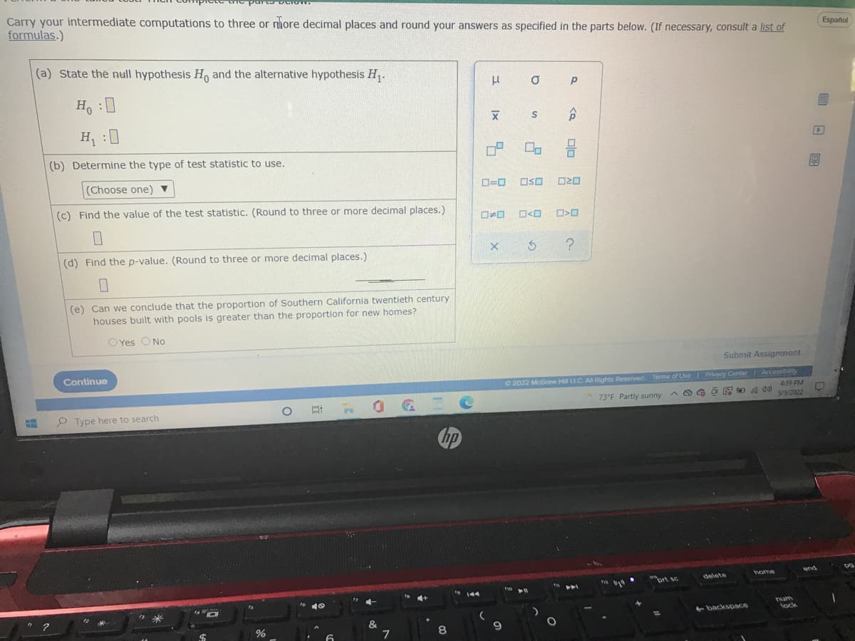 partoo
Carry your intermediate computations to three or more decimal places and round your answers as specified in the parts below. (If necessary, consult a list of
formulas.)
Español
(a) State the null hypothesis H and the alternative hypothesis H,.
H, :0
H :0
P ロ
(b) Determine the type of test statistic to use.
(Choose one) ▼
D=0
OSO
(c) Find the value of the test statistic. (Round to three or more decimal places.)
(d) Find the p-value. (Round to three or more decimal places.)
(e) Can we conclude that the proportion of Southern California twentieth century
houses built with pools is greater than the proportion for new homes?
O Yes O No
Submit Assignment
Continue
y
O 2022 McGraw Hill LLC. All Rights Reserved. Terms of Use Privacy Center AccessibilD
439 PM
575/2022
73°F Partly sunny
P Type here to search
hp
home
end
brt sc
delete
144
4+
is
Tum
backspace
lock
&
回 日国
口口
