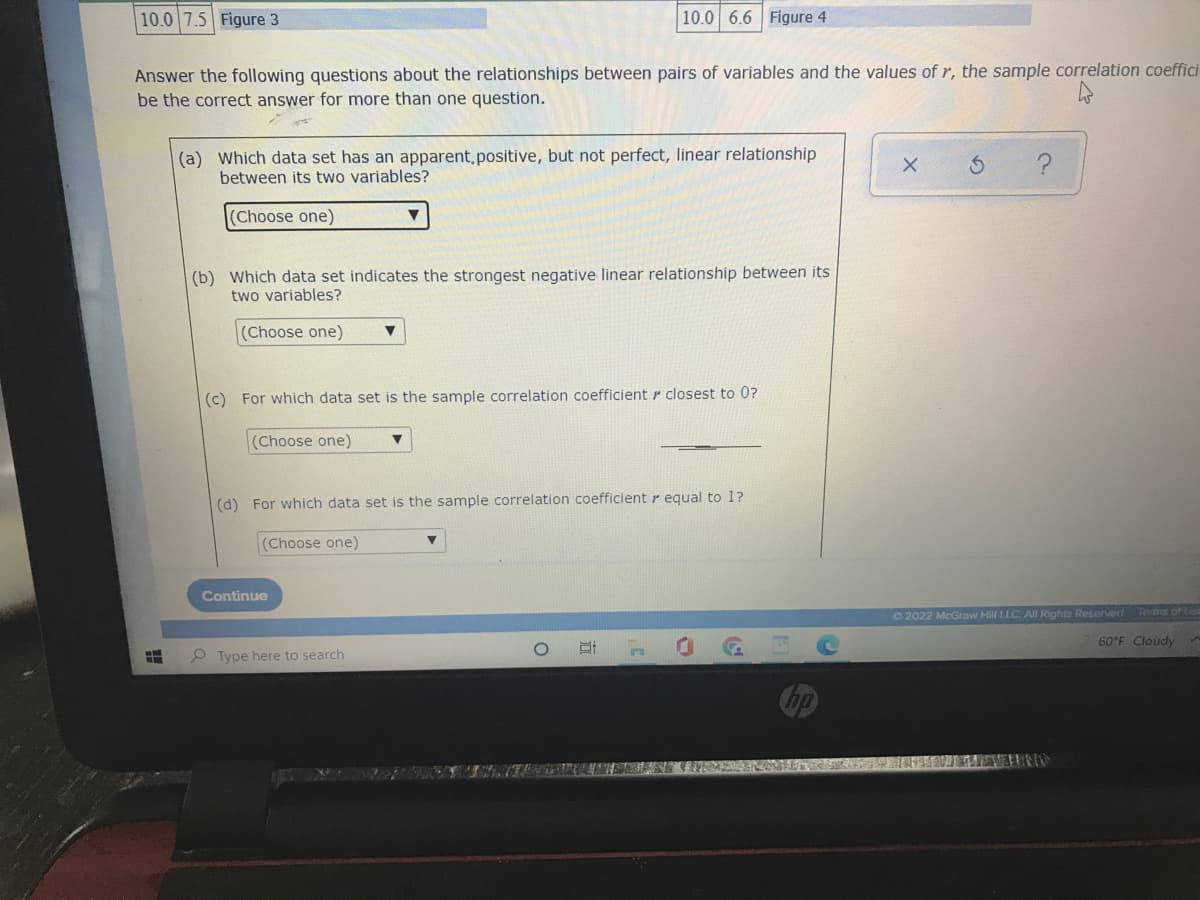 10.0 7.5 Figure 3
10.0 6.6 Figure 4
Answer the following questions about the relationships between pairs of variables and the values of r, the sample correlation coeffici
be the correct answer for more than one question.
(a) Which data set has an apparent, positive, but not perfect, linear relationship
between its two variables?
X
(Choose one)
▼
(b) Which data set indicates the strongest negative linear relationship between its
two variables?
(Choose one) ▼
(c) For which data set is the sample correlation coefficient closest to 0?
(Choose one) ▼
(d) For which data set is the sample correlation coefficient r equal to 1?
(Choose one)
Continue
Ⓒ2022 McGraw Hill LLC. All Rights Reserved.
Terms of tisa
H
Type here to search
i
434 HAVEN
60°F Cloudy