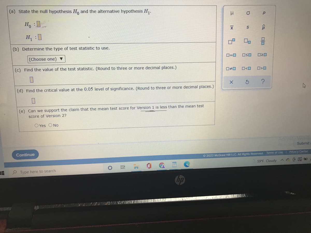 (a) State the null hypothesis Ho and the alternative hypothesis H₁.
Ho :
H₁ :0
(b) Determine the type of test statistic to use.
(Choose one) ▼
(c) Find the value of the test statistic. (Round to three or more decimal places.)
(d) Find the critical value at the 0.05 level of significance. (Round to three or more decimal places.)
(e) Can we support the claim that the mean test score for Version 1 is less than the mean test
score of Version 2?
OYes O No
Continue
Type here to search
O
3¹
F
no
μ σ
X
S
00
ロ=ロ OSO
X
W
Activate Winde
Go to Set Submit
Privacy Center
© 2022 McGraw Hill LLC. All Rights Reserved. Terms of Use
59°F Cloudy
CO
C
|x
<D
P
S
<Q
2010
>D
?