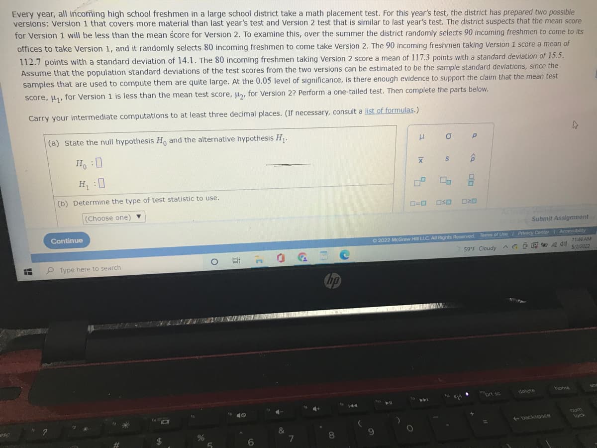 esc
Every year, all incoming high school freshmen in a large school district take a math placement test. For this year's test, the district has prepared two possible
versions: Version 1 that covers more material than last year's test and Version 2 test that is similar to last year's test. The district suspects that the mean score
for Version 1 will be less than the mean score for Version 2. To examine this, over the summer the district randomly selects 90 incoming freshmen to come to its
offices to take Version 1, and it randomly selects 80 incoming freshmen to come take Version 2. The 90 incoming freshmen taking Version 1 score a mean of
112.7 points with a standard deviation of 14.1. The 80 incoming freshmen taking Version 2 score a mean of 117.3 points with a standard deviation of 15.5.
Assume that the population standard deviations of the test scores from the two versions can be estimated to be the sample standard deviations, since the
samples that are used to compute them are quite large. At the 0.05 level of significance, is there enough evidence to support the claim that the mean test
score, ₁, for Version 1 is less than the mean test score, μ₂, for Version 2? Perform a one-tailed test. Then complete the parts below.
Carry your intermediate computations to at least three decimal places. (If necessary, consult a list of formulas.)
(a) State the null hypothesis Ho and the alternative hypothesis H₁.
4
μ σ p
S
X
H₁:0
H₁:0
6
(b) Determine the type of test statistic to use.
(Choose one)
Go to Ser Submit Assignment
Continue
Accessibility
11:44 AM
40)
5/2/2022
ety
F
?
Type here to search
14
$
%
5
6
17 4.
&
7
hp
8
3
0-0 050 020
© 2022 McGraw Hill LLC. All Rights Reserved. Terms of Use | Privacy Center
59°F Cloudy Go
8
112
prt sc
delete
←backspace
9
510
0° 0
)
O
num
lock