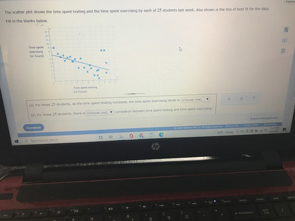 The scatter plot shows the time spent texting and the time spent exercising by each of 25 students last week. Also shown is the line of best fit for the data.
Fill in the blanks below.
13-
12-
D
Time spent
xx
exercising
(in hours)
x x
хх
x
2-
xx
9
11
Time spent texting
(in hours)
▼
(a) For these 25 students, as the time spent texting increases, the time spent exercising tends to (Choose one)
correlation between time spent texting and time spent exercising.
(b) For these 25 students, there is (Choose one)
Continue
Type here to search
hp
49
esc
#
h
11-
10-
9+x
of
8+
-
74
6.
6+
S
P
4-
3
x
x
xx x
x
%
xx
X
1
X
&
7
+
8
(
9
Ⓒ2022 McGraw Hill LLC. All Rights Reserved. Terms of Use | Privacy Center
60°F Cloudy AGO
prt sc
delete
home
backspace
ho 11
?
Submit Assignment
Accessibility
40 5/2/2022
12:21 PM
and
O
lock
E
Español
po up