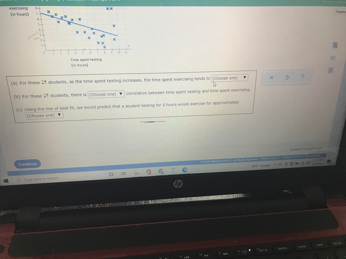 exercising 8-
(in hours) 7-
6-
5-
4
0
77
5
6
9 10 11
Time spent texting
(in hours)
▼
(a) For these 25 students, as the time spent texting increases, the time spent exercising tends to (Choose one)
to
(b) For these 25 students, there is (Choose one) ▼
correlation between time spent texting and time spent exercising.
(c) Using the line of best fit, we would predict that a student texting for 4 hours would exercise for approximately
(Choose one) ▼
Continue
O 22
m
x xx
x
Type here to search
2
3
хх
x
X
xx
xx
xx
X
8
X
X
bp
19 144
Submit Assignment
© 2022 McGraw Hill LLC. All Rights Reserved. Terms of Use | Privacy Center Acoplabit
^ G DPA del
60°F Cloudy
12:21 PM
5/2/20022
end
пny
home
delete
ho
no 11
X 5 ?
prt sc
G
Españc
og up