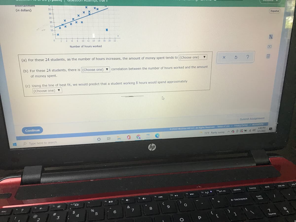 AllempL. T Or
entertainment
(in dollars)
35+
30-
Xx
25
Español
20+
X x
15-
10-
4.
10
12
14
16
18
20
22
Number of hours worked
(a) For these 24 students, as the number of hours increases, the amount of money spent tends to (Choose one)
5 ?
(b) For these 24 students, there is (Choose one) v correlation between the number of hours worked and the amount
of money spent.
(c) Using the line of best fit, we would predict that a student working 8 hours would spend approximately
(Choose one) ▼
Submit Assignment
Continue
Terms of Use Privacy Center Accessibity
448 PM
5/5/2022
0 2022 McGraw H LLC A Rights Reserved.
73°F Partly sunny
O E n0
O Type here to search
hp
home
end
delete
ort sc
144
num
lock
backsppace
esc
&
9
8
2$
6
@
2
%23
3
home
国口 国
