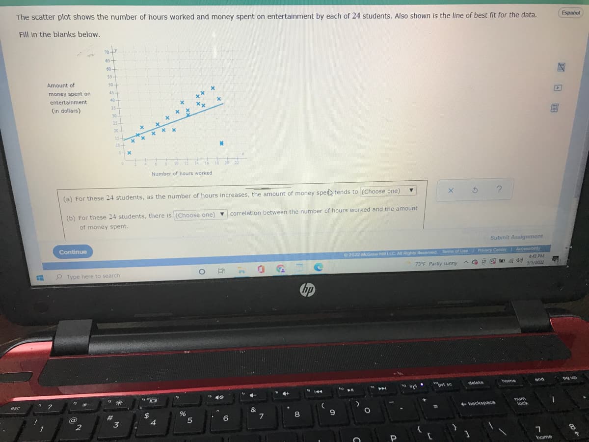 The scatter plot shows the number of hours worked and money spent on entertainment by each of 24 students. Also shown is the line of best fit for the data.
Español
Fill in the blanks below.
70
65-
60-
55-
Amount of
50-
money spent on
45-
40-
**
entertainment
(in dollars)
35-
30+
25
20-
15
10-
10
12
14
16
18
20
Number of hours worked
(a) For these 24 students, as the number of hours increases, the amount of money sper> tends to (Choose one)
(b) For these 24 students, there is (Choose one) v correlation between the number of hours worked and the amount
of money spent.
Continue
Submit Assignment
O 2022 McGrmw HI LLC. All Rights Reserved Terms of Use Privacy Center Accessibnity
448 PM
5/5/2022
O Type here to search
D.
73°F Partly sunny
bp
home
and
Dg up
"prt sc
delete
ho
e 10
4+
esc
num
&
7
+ backspace
lock
#3
%23
8
9
2
4.
6
1
3
P
home
国口 回
