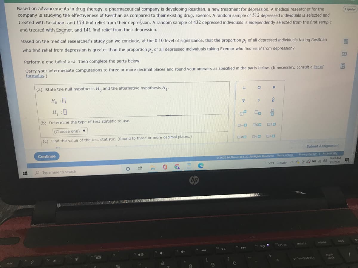 esc
Español
Based on advancements in drug therapy, a pharmaceutical company is developing Resithan, a new treatment for depression. A medical researcher for the
company is studying the effectiveness of Resithan as compared to their existing drug, Exemor. A random sample of 512 depressed individuals is selected and
treated with Resithan, and 173 find relief from their depression. A random sample of 432 depressed individuals is independently selected from the first sample
and treated with Exemor, and 141 find relief from their depression.
Based on the medical researcher's study can we conclude, at the 0.10 level of significance, that the proportion p, of all depressed individuals taking Resithan
who find relief from depression is greater than the proportion p₂ of all depressed individuals taking Exemor who find relief from depression?
S
P
Perform a one-tailed test. Then complete the parts below.
0
Carry your intermediate computations to three or more decimal places and round your answers as specified in the parts below. (If necessary, consult a list of
formulas.)
(a) State the null hypothesis Ho and the alternative hypothesis H₁.
H
0
Р
X
S
P
H:0
H₁ :0
(b) Determine the type of test statistic to use.
0-0 050 020
(Choose one) ▼
(c) Find the value of the test statistic. (Round to three or more decimal places.)
* <0 0>0
Submit Assignment
Continue
Ⓒ2022 McGraw Hill LLC. All Rights Reserved. Terms of Use | Privacy Center | Accessibility
^eo
59°F Cloudy
11:49 AM
E
5/2/2022
O
Type here to search
hp
home
T
1410
%
40
&
8
144
9
f10
O
lx
0,0
+-backspace
num
lock
1