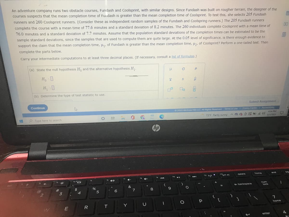 An adventure company runs two obstacle courses, Fundash and Coolsprint, with similar designs. Since Fundash was built on rougher terrain, the designer of the
courses suspects that the mean completion time of Fundash is greater than the mean completion time of Coolsprint. To test this, she selects 205 Fundash
runners and 260 Coolsprint runners. (Consider these as independent random samples of the Fundash and Coolspring runners.) The 205 Fundash runners
complete the course with a mean time of 77.6 minutes and a standard deviation of 8.2 minutes. The 260 individuals complete Coolsprint with a mean time of
76.0 minutes and a standard deviation of 7.7 minutes. Assume that the population standard deviations of the completion times can be estimated to be the
sample standard deviations, since the samples that are used to compute them are quite large. At the 0.05 level of significance, is there enough evidence to
support the claim that the mean completion time, u,, of Fundash is greater than the mean completion time, u, of Coolsprint? Perform a one-tailed test. Then
complete the parts below.
Carry your intermediate computations to at least three decimal places. (If necessary, consult a list of formulas.)
(a) State the null hypothesis H and the alternative hypothesis H,.
Ho :0
(b) Determine the type of test statistic to use.
Activate W
Submit Assignment
Continue
O 2022 McGraw HiI LLC. Al Rights Reserved Terms of Use Privacy Center Accessibeity
434 PM
O # O G
73°F Partly sunny
P Type here to search
5/5/2022
home
end
ort sc
delete
tva
ho
144
fa
ese
num
&
+ backspace
lock
%2$
4
#3
8.
6
2.
3
home
R
T
Y
enter
