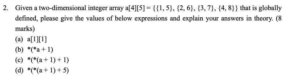 2. Given a two-dimensional integer array a[4][5] = {{1,5}, {2, 6}, {3, 7}, {4, 8}} that is globally
defined, please give the values of below expressions and explain your answers in theory. (8
marks)
(a) a[1][1]
(b) *(*a + 1)
(c) *(*(a+ 1) + 1)
(d) *(*(a+ 1) + 5)
