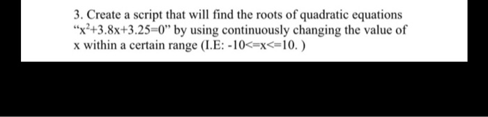 3. Create a script that will find the roots of quadratic equations
"x²+3.8x+3.25=0" by using continuously changing the value of
x within a certain range (I.E: -10<=x<=10. )
