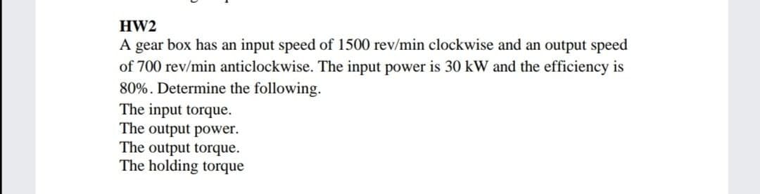 HW2
A gear box has an input speed of 1500 rev/min clockwise and an output speed
of 700 rev/min anticlockwise. The input power is 30 kW and the efficiency is
80%. Determine the following.
The input torque.
The output power.
The output torque.
The holding torque
