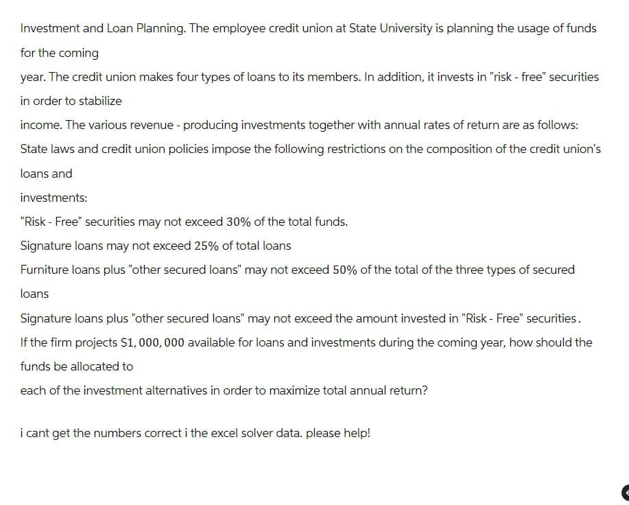 Investment and Loan Planning. The employee credit union at State University is planning the usage of funds
for the coming
year. The credit union makes four types of loans to its members. In addition, it invests in "risk-free" securities
in order to stabilize
income. The various revenue - producing investments together with annual rates of return are as follows:
State laws and credit union policies impose the following restrictions on the composition of the credit union's
loans and
investments:
"Risk - Free" securities may not exceed 30% of the total funds.
Signature loans may not exceed 25% of total loans
Furniture loans plus "other secured loans" may not exceed 50% of the total of the three types of secured
loans
Signature loans plus "other secured loans" may not exceed the amount invested in "Risk - Free" securities.
If the firm projects $1,000,000 available for loans and investments during the coming year, how should the
funds be allocated to
each of the investment alternatives in order to maximize total annual return?
i cant get the numbers correct i the excel solver data. please help!