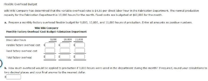 Flexible Overhead Budget
Wiki Wiki Company has determined that the variable overhead rate is $4.50 per direct labor hour in the Fabrication Department. The normal production
capacity for the Fabrication Department is 10,000 hours for the month. Fixed costs are budgeted at $60,000 for the month.
a. Prepare a monthly factory overhead flexible budget for 9,000, 10,000, and 11,000 hours of production. Enter all amounts as positive numbers.
Wiki Wiki Company
Monthly Factory Overhead Cost Budget-Fabrication Department
Direct labor hours
Vanable factory overhead cost
Fixed factory overhead cost
Total factory overhead
9,000
10,000 11,000
b. How much overhead would be applied to production if 9,000 hours were used in the department during the month? If required, round your calculations to
two decimal places and your final answer to the nearest dollar.