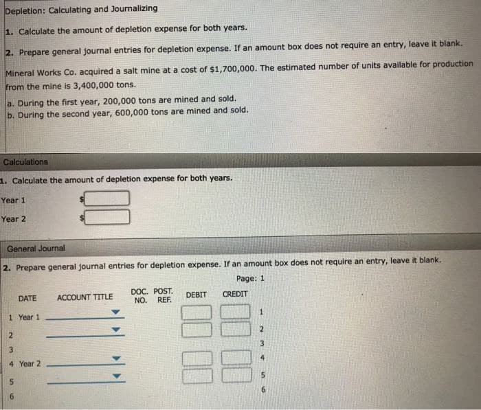 Depletion: Calculating and Journalizing
1. Calculate the amount of depletion expense for both years.
2. Prepare general journal entries for depletion expense. If an amount box does not require an entry, leave it blank.
Mineral Works Co. acquired a salt mine at a cost of $1,700,000. The estimated number of units available for production
from the mine is 3,400,000 tons.
a. During the first year, 200,000 tons are mined and sold.
b. During the second year, 600,000 tons are mined and sold.
Calculations
1. Calculate the amount of depletion expense for both years.
Year 1
Year 2
General Journal
2. Prepare general journal entries for depletion expense. If an amount box does not require an entry, leave it blank.
Page: 1
DATE
1 Year 1
2
3
4 Year 2
5
ACCOUNT TITLE
DOC. POST.
NO. REF.
DEBIT CREDIT
1
2
3
5