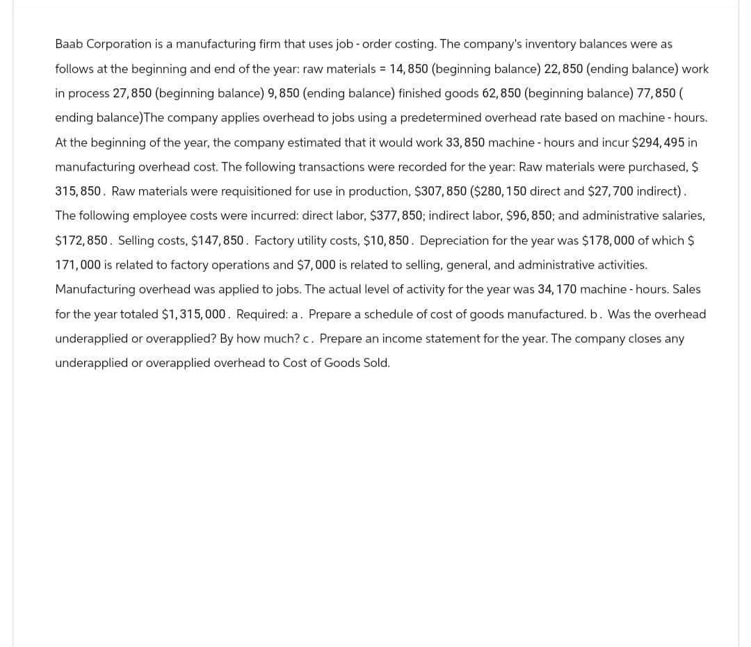 Baab Corporation is a manufacturing firm that uses job - order costing. The company's inventory balances were as
follows at the beginning and end of the year: raw materials = 14,850 (beginning balance) 22,850 (ending balance) work
in process 27,850 (beginning balance) 9,850 (ending balance) finished goods 62,850 (beginning balance) 77,850 (
ending balance) The company applies overhead to jobs using a predetermined overhead rate based on machine - hours.
At the beginning of the year, the company estimated that it would work 33, 850 machine - hours and incur $294,495 in
manufacturing overhead cost. The following transactions were recorded for the year: Raw materials were purchased, $
315,850. Raw materials were requisitioned for use in production, $307,850 ($280, 150 direct and $27,700 indirect).
The following employee costs were incurred: direct labor, $377, 850; indirect labor, $96, 850; and administrative salaries,
$172,850. Selling costs, $147,850. Factory utility costs, $10,850. Depreciation for the year was $178,000 of which $
171,000 is related to factory operations and $7,000 is related to selling, general, and administrative activities.
Manufacturing overhead was applied to jobs. The actual level of activity for the year was 34, 170 machine-hours. Sales
for the year totaled $1,315,000. Required: a. Prepare a schedule of cost of goods manufactured. b. Was the overhead
underapplied or overapplied? By how much? c. Prepare an income statement for the year. The company closes any
underapplied or overapplied overhead to Cost of Goods Sold.