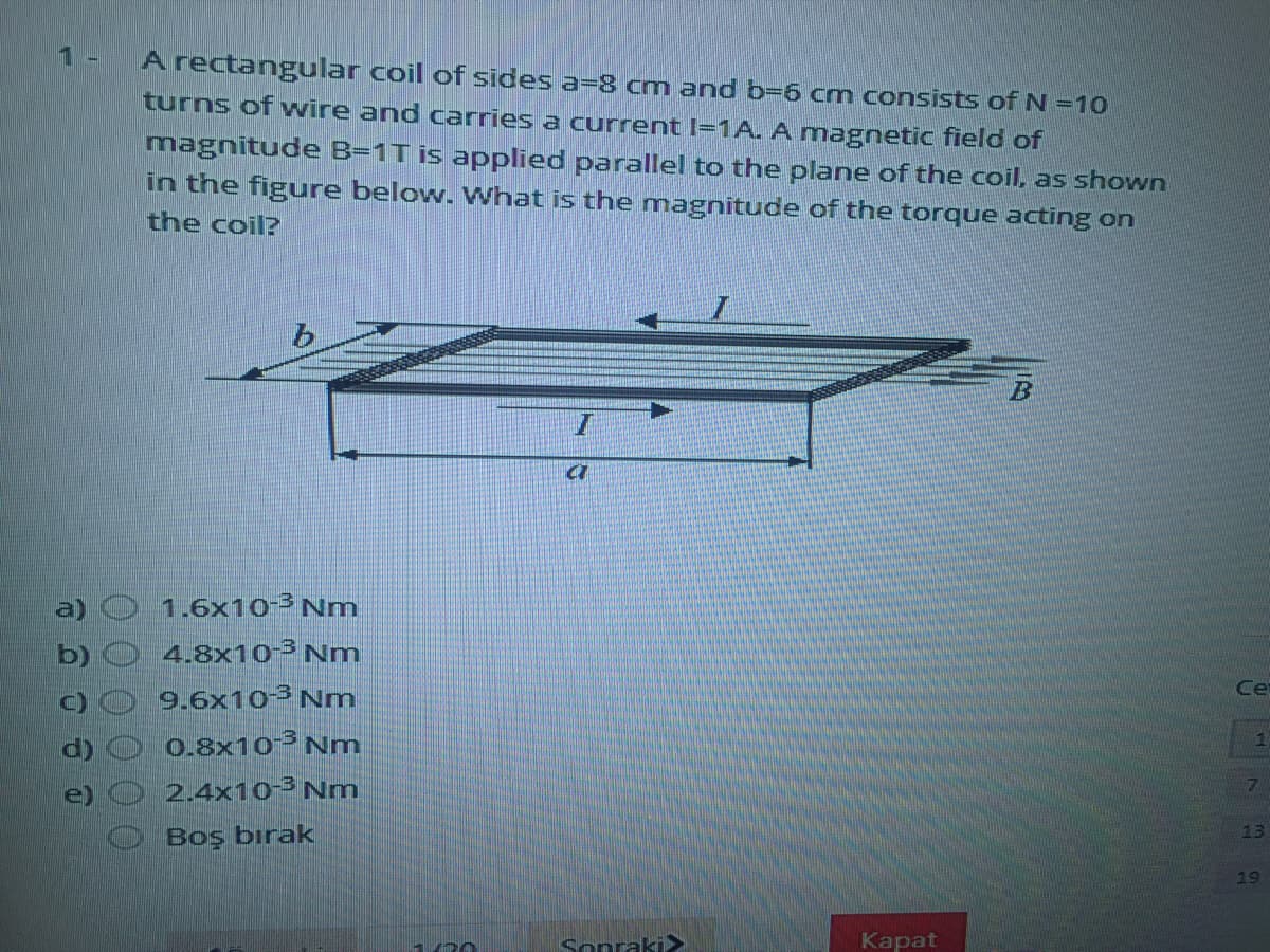 1-
A rectangular coil of sides a-8 cm and b-6 cm consists of N =10
turns of wire and carries a current I=1A. A magnetic field of
magnitude B=1T is applied parallel to the plane of the coil, as shown
in the figure below. What is the magnitude of the torque acting on
the coil?
1.6x10-³ Nm
4.8x10³ Nm
9.6x10 Nm
0.8x10 Nm
2.4x10-³ Nm
a)
Ce
e)
13
Boş bırak
19
Sonraki>
Kapat
00 0
