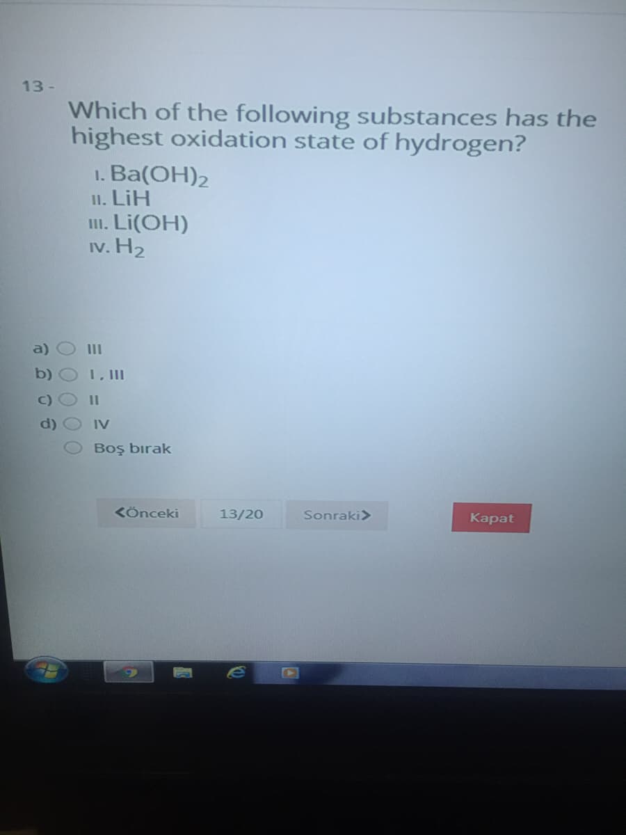 13 -
Which of the following substances has the
highest oxidation state of hydrogen?
1. Ва(ОН)2
II. LiH
II. Li(OH)
Iv. H2
a)
II
b)
1, II
II
IV
Boş bırak
KÖnceki
13/20
Sonraki>
Каpat
00 0 00
