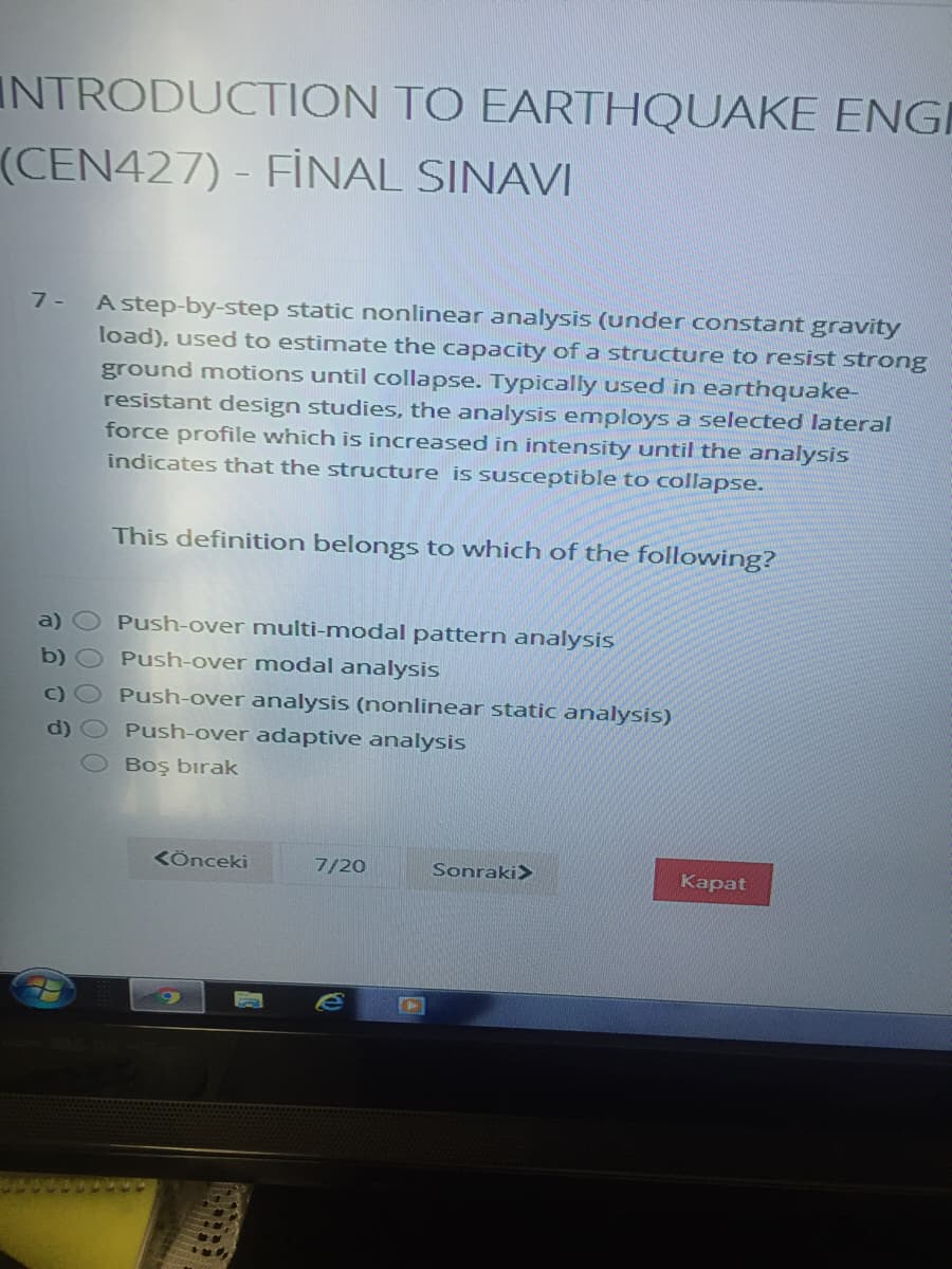 INTRODUCTION TO EARTHQUAKE ENGI
(CEN427) - FİNAL SINAVI
A step-by-step static nonlinear analysis (under constant gravity
load), used to estimate the capacity of a structure to resist strong
7 -
ground motions until collapse. Typically used in earthquake-
resistant design studies, the analysis employs a selected lateral
force profile which is increased in intensity until the analysis
indicates that the structure is susceptible to collapse.
This definition belongs to which of the following?
Push-over multi-modal pattern analysis
Push-over modal analysis
Push-over analysis (nonlinear static analysis)
Push-over adaptive analysis
Boş bırak
KÖnceki
7/20
Sonraki>
Kapat
O0 0 00
