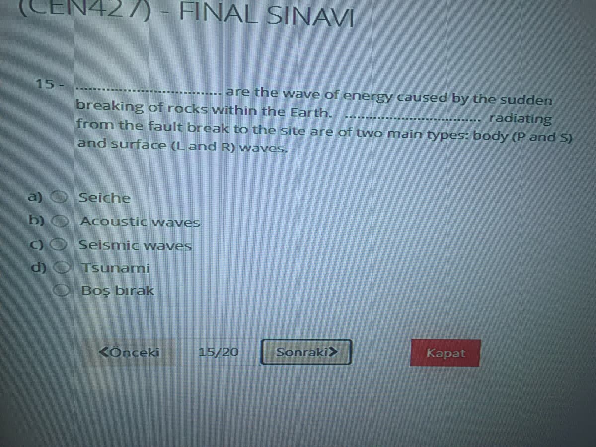 LEN427)
FINAL SINAVI
15 -
----..... are the wave of energy caused by the sudde
breaking of rocks within the Earth.
from the fault break to the site are of two main types: body (P and S)
radiating
and surface (L and R) waves.
a)
Seiche
b)
Acoustic waves
Seismic waves
Tsunami
Boş bırak
KÔnceki
15/20
Sonraki>
Kapat
