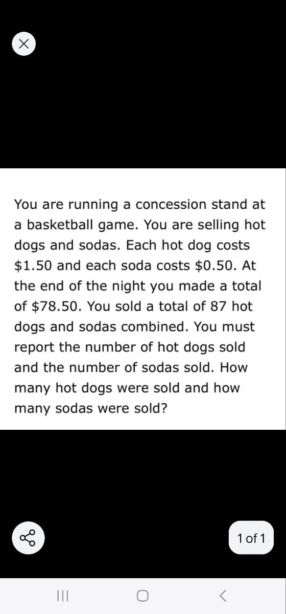 You are running a concession stand at
a basketball game. You are selling hot
dogs and sodas. Each hot dog costs
$1.50 and each soda costs $0.50. At
the end of the night you made a total
of $78.50. You sold a total of 87 hot
dogs and sodas combined. You must
report the number of hot dogs sold
and the number of sodas sold. How
many hot dogs were sold and how
many sodas were sold?
go
|||
O
1 of 1