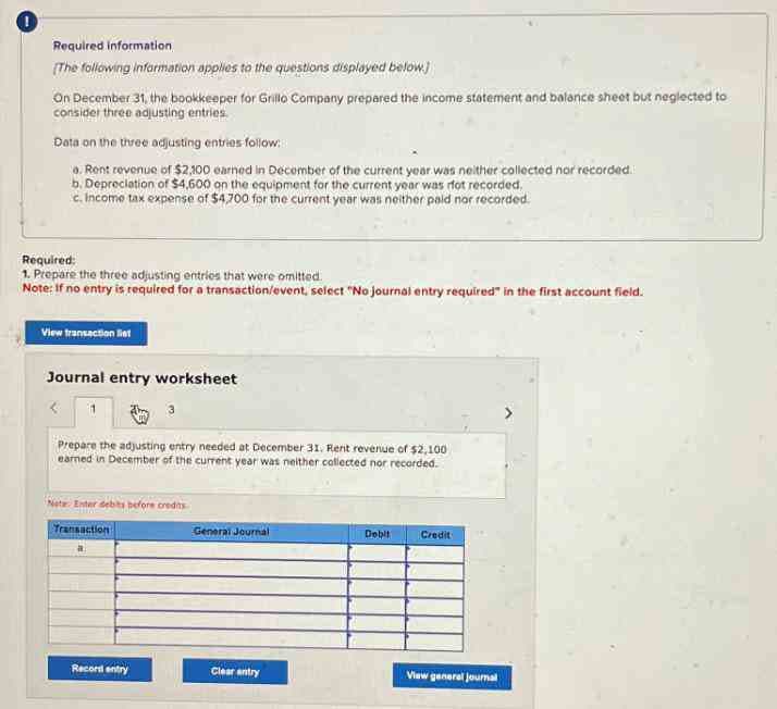 Required information
The following information applies to the questions displayed below.)
On December 31, the bookkeeper for Grillo Company prepared the income statement and balance sheet but neglected to
consider three adjusting entries.
Data on the three adjusting entries follow:
a. Rent revenue of $2,100 earned in December of the current year was neither collected nor recorded.
b. Depreciation of $4,600 on the equipment for the current year was rfot recorded,
c. Income tax expense of $4,700 for the current year was neither paid nor recorded.
Required:
1. Prepare the three adjusting entries that were omitted.
Note: If no entry is required for a transaction/event, select "No journal entry required" in the first account field.
View transaction liet
Journal entry worksheet
<
Prepare the adjusting entry needed at December 31. Rent revenue of $2,100
earned in December of the current year was neither collected nor recorded.
Net Enter debts before credits
Transaction
General Journal
Debit
Credit
Record entry
Clear entry
View general journal