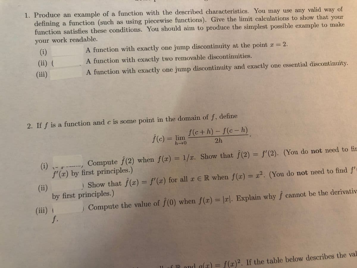 1. Produce an example of a function with the described characteristics. You may use any valid way of
defining a function (such as using piecewise functions). Give the limit calculations to show that your
function satisfies these conditions. You should aim to produce the simplest possible example to make
your work readable.
(i)
A function with exactly one jump discontinuity at the point r = 2.
(ii) (
A function with exactly two removable discontinuities.
(iii)
A function with exactly one jump discontinuity and exactly one essential discontinuity.
2. If f is a function and c is some point in the domain of f, define
f (c+h)-f(c- h)
|
f(c) = lim
h 0
2h
Compute f(2) when f(x) = 1/r. Show that f(2) = f'(2). (You do not need to fir
(i) - -
f'(x) by first principles.)
/-
Show that f(æ) = f' (x) for all a ER when f(x) = x². (You do not need to find f'
%3D
(ii)
by first principles.)
| Compute the value of f(0) when f(x) = |r|. Explain why f cannot be the derivativ
%3D
(iii) 1
f.
P and alæ) =
f (x)2. If the table below describes the val
