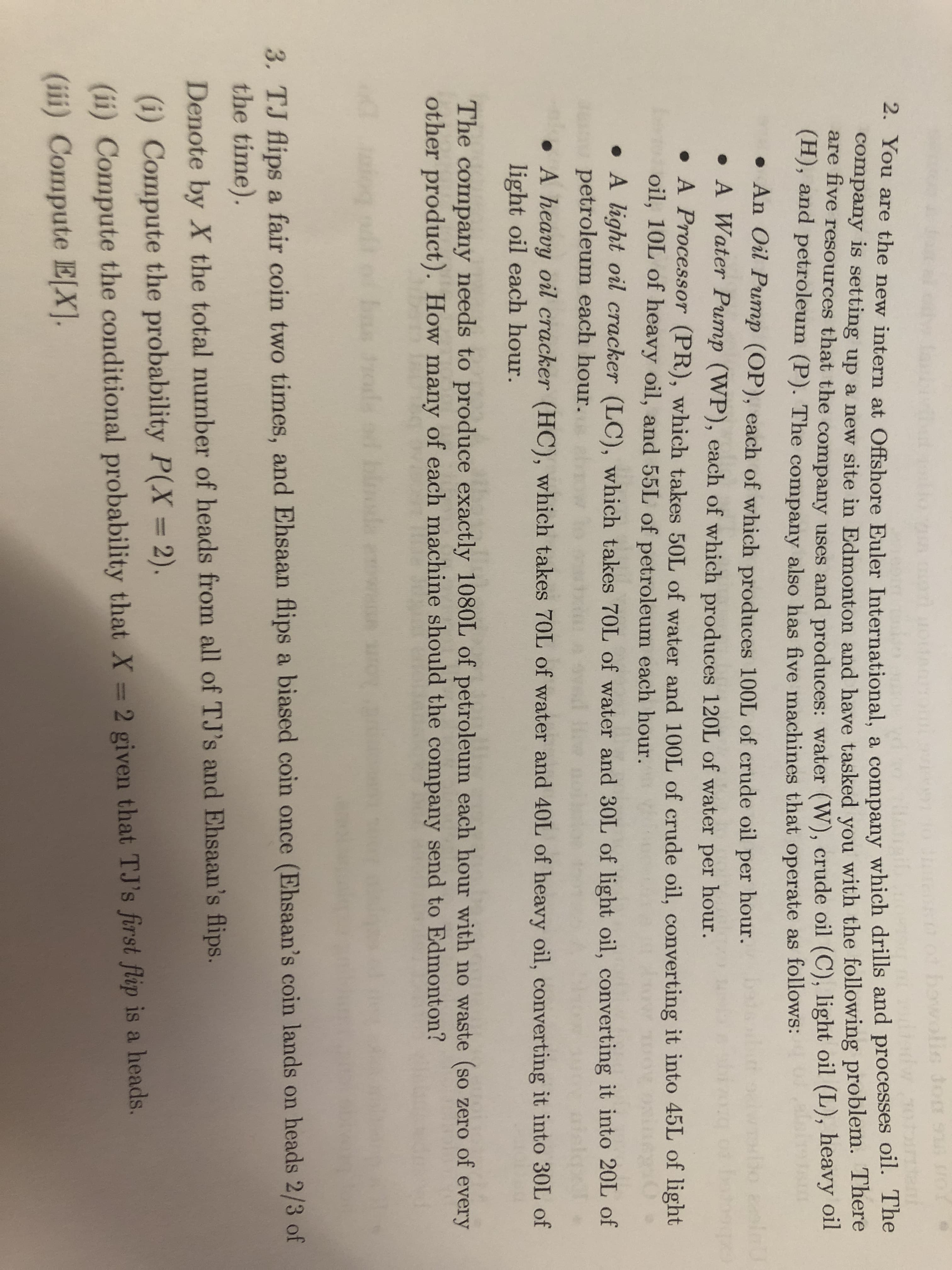 2. You are the new intern at Offs.
company is setting up a new si
are five resources that the comp
(H), and petroleum (P). The co
• An Oil Pump (OP), each
• A Water Pump (WP), eac
• A Processor (PR), which
oil, 10L of heavy oil, and 5
• A light oil cracker (LC),
petroleum each hour.
• A heavy oil cracker (HC),
light oil each hour.
The company needs to produce
other product). How many of ea
