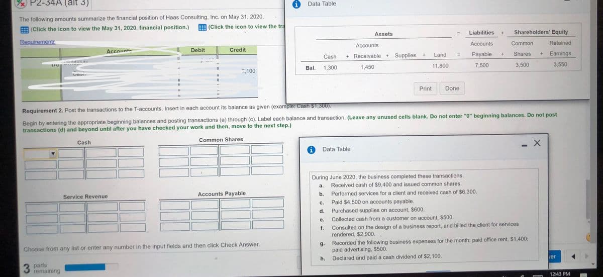 P2-34A (alt 3)
Data Table
The following amounts summarize the financial position of Haas Consulting, Inc. on May 31, 2020.
E (Click the icon to view the May 31, 2020, financial position.)
E (Click the icon to view the tra
Liabilities
Shareholders' Equity
+
Assets
Requirements
Accounts
Common
Retained
Accounts
Accounts
Debit
Credit
Cash
Receivable + Supplies
Land
Payable
Shares
Earnings
dan
Bal.
1,300
1,450
11,800
7,500
3,500
3,550
II
2,100
I3D
%3D
Print
Done
%3D
Requirement 2. Post the transactions to the T-accounts. Insert in each account its balance as given (example: Cash $1,300).
Begin by entering the appropriate beginning balances and posting transactions (a) through (c). Label each balance and transaction. (Leave any unused cells blank. Do not enter "0" beginning balances. Do not post
transactions (d) and beyond until after you have checked your work and then, move to the next step.)
Common Shares
Cash
Data Table
During June 2020, the business completed these transactions.
Received cash of $9,400 and issued common shares.
а.
Accounts Payable
b.
Performed services for a client and received cash of $6,300.
Service Revenue
с.
Paid $4,500 on accounts payable.
d.
Purchased supplies on account, $600.
е.
Collected cash from a customer on account, $500.
Consulted on the design of a business report, and billed the client for services
rendered, $2,900,
f.
Recorded the following business expenses for the month: paid office rent, $1,4003;
g.
paid advertising, $500.
Declared and paid a cash dividend of $2,100.
Choose from any list or enter any number in the input fields and then click Check Answer.
ver
h.
3 Parts
remaining
12:43 PM

