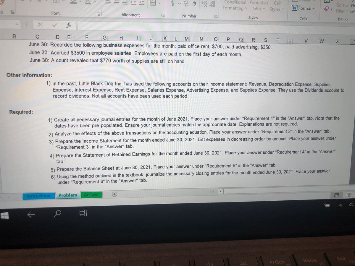 三==
$ - % 9
8 8
Conditional Format as Cell
.00 0
Sort & Fir
Formatting Table Styles
Format v
Filter Sel
P.
Font
Alignment
Number
Styles
Cells
Editing
fix
C
DE
H.
J
K LM
N.
S TU
V
W
June 30: Recorded the following business expenses for the month: paid office rent, $700; paid advertising, $350.
June 30: Accrued $3500 in employee salaries. Employees are paid on the first day of each month.
June 30: A count revealed that $770 worth of supplies are still on hand.
Other Information:
1) In the past, Little Black Dog Inc. has used the following accounts on their income statement: Revenue, Depreciation Expense, Supplies
Expense, Interest Expense, Rent Expense, Salaries Expense, Advertising Expense, and Supplies Expense. They use the Dividends account to
record dividends. Not all accounts have been used each period.
Required:
1) Create all necessary journal entries for the month of June 2021. Place your answer under "Requirement 1" in the "Answer" tab. Note that the
dates have been pre-populated. Ensure your journal entries match the appropriate date. Explanations are not required.
2) Analyze the effects of the above transactions on the accounting equation. Place your answer under "Requirement 2" in the "Answer" tab.
3) Prepare the Income Statement for the month ended June 30, 2021. List expenses in decreasing order by amount. Place your answer under
"Requirement 3“ in the "Answer“ tab.
4) Prepare the Statement of Retained Earnings for the month ended June 30, 2021. Place your answer under "Requirement 4" in the "Answer“
tab."
5) Prepare the Balance Sheet at June 30, 2021. Place your answer under "Requirement 5" in the "Answer" tab.
6) Using the method outlined in the textbook, journalize the necessary closing entries for the month ended June 30, 2021. Place your answer
under "Requirement 6“ in the "Answer" tab.
Instructions
Problem
Answer
+,
EGO
Home
F9
End
F10
PrtScn
127
12
is
