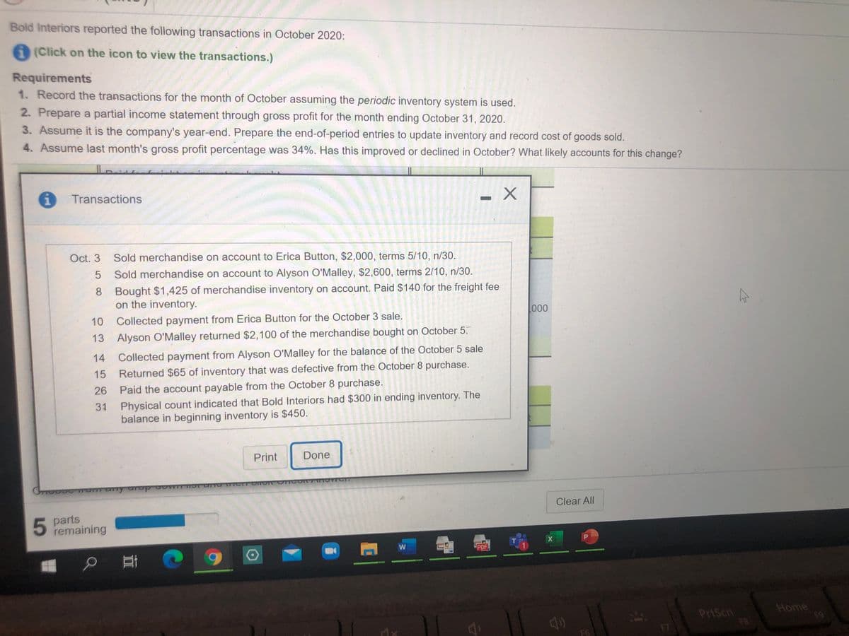 Bold Interiors reported the following transactions in October 2020:
(Click on the icon to view the transactions.)
Requirements
1. Record the transactions for the month of October assuming the periodic inventory system is used.
2. Prepare a partial income statement through gross profit for the month ending October 31, 2020.
3. Assume it is the company's year-end. Prepare the end-of-period entries to update inventory and record cost of goods sold.
4. Assume last month's gross profit percentage was 34%. Has this improved or declined in October? What likely accounts for this change?
1.
Transactions
Oct. 3
Sold merchandise on account to Erica Button, $2,000, terms 5/10, n/30.
Sold merchandise on account to Alyson O'Malley, $2,600, terms 2/10, n/30.
8 Bought $1,425 of merchandise inventory on account. Paid $140 for the freight fee
on the inventory.
000
10
Collected payment from Erica Button for the October 3 sale.
13 Alyson O'Malley returned $2,100 of the merchandise bought on October 5.
14
Collected payment from Alyson O'Malley for the balance of the October 5 sale
15
Returned $65 of inventory that was defective from the October 8 purchase.
26
Paid the account payable from the October 8 purchase.
Physical count indicated that Bold Interiors had $300 in ending inventory. The
balance in beginning inventory is $450.
31
Print
Done
many ur
Clear All
parts
remaining
P
PDF
PrtScn
Home
19
F6
