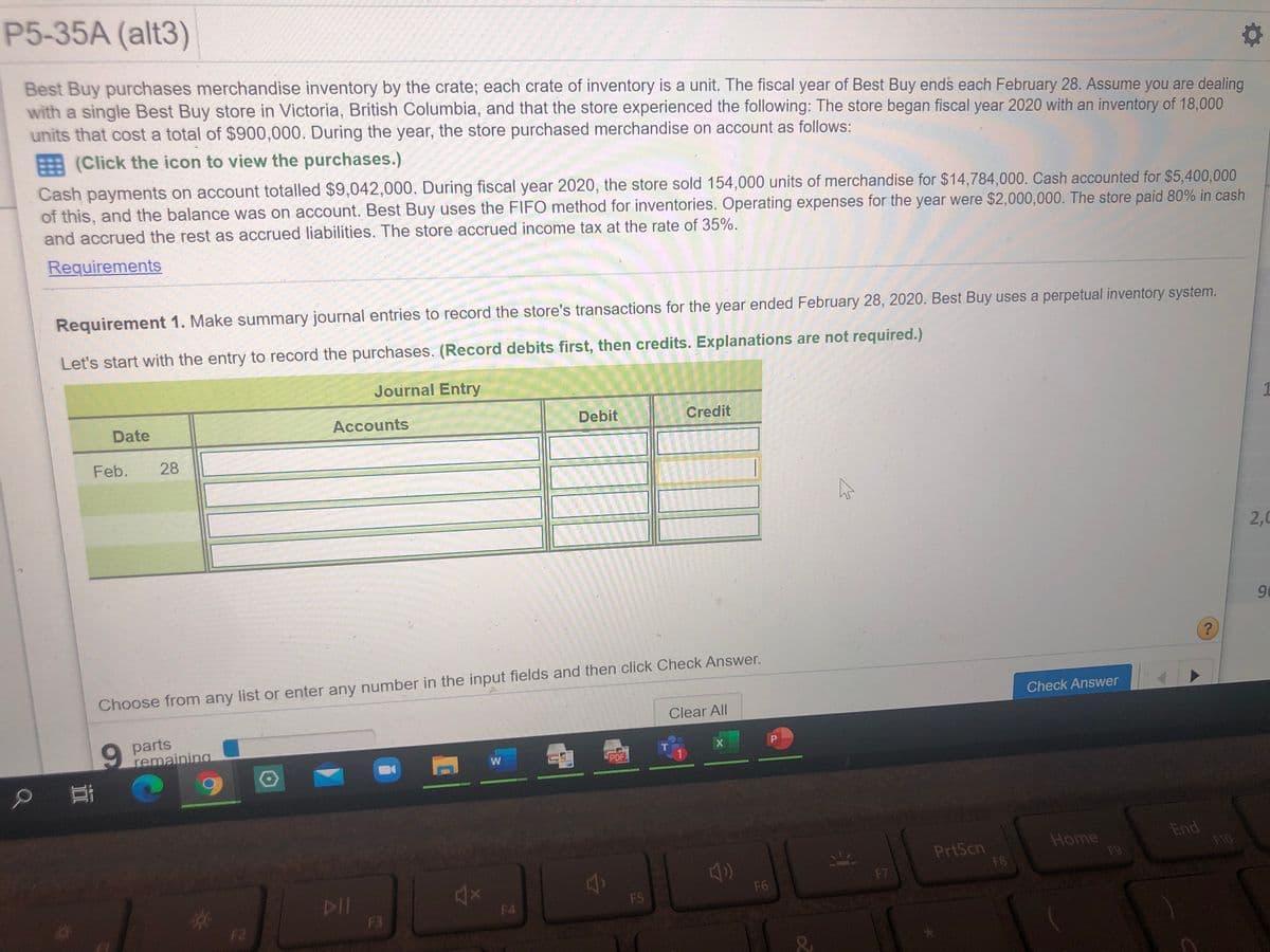 P5-35A (alt3)
Best Buy purchases merchandise inventory by the crate; each crate of inventory is a unit. The fiscal year of Best Buy ends each February 28. Assume you are dealing
with a single Best Buy store in Victoria, British Columbia, and that the store experienced the following: The store began fiscal year 2020 with an inventory of 18,000
units that cost a total of $900,000. During the year, the store purchased merchandise on account as follows:
(Click the icon to view the purchases.)
Cash payments on account totalled $9,042,000. During fiscal year 2020, the store sold 154,000 units of merchandise for $14,784,000. Cash accounted for $5,400,000
of this, and the balance was on account. Best Buy uses the FIF0 method for inventories. Operating expenses for the year were $2,000,000. The store paid 80% in cash
and accrued the rest as accrued liabilities. The store accrued income tax at the rate of 35%.
Requirements
Requirement 1. Make summary journal entries to record the store's transactions for the year ended February 28, 2020. Best Buy uses a perpetual inventory system.
Let's start with the entry to record the purchases. (Record debits first, then credits. Explanations are not required.)
Journal Entry
Date
Accounts
Debit
Credit
Feb.
28
2,0
90
Choose from any list or enter any number in the input fields and then click Check Answer.
Check Answer
Clear All
6.
parts
remaining
P
PDF
PrtScn
F8B
Home
F9
End
F10
F7
DII
F3
F6
F5
F4
F2

