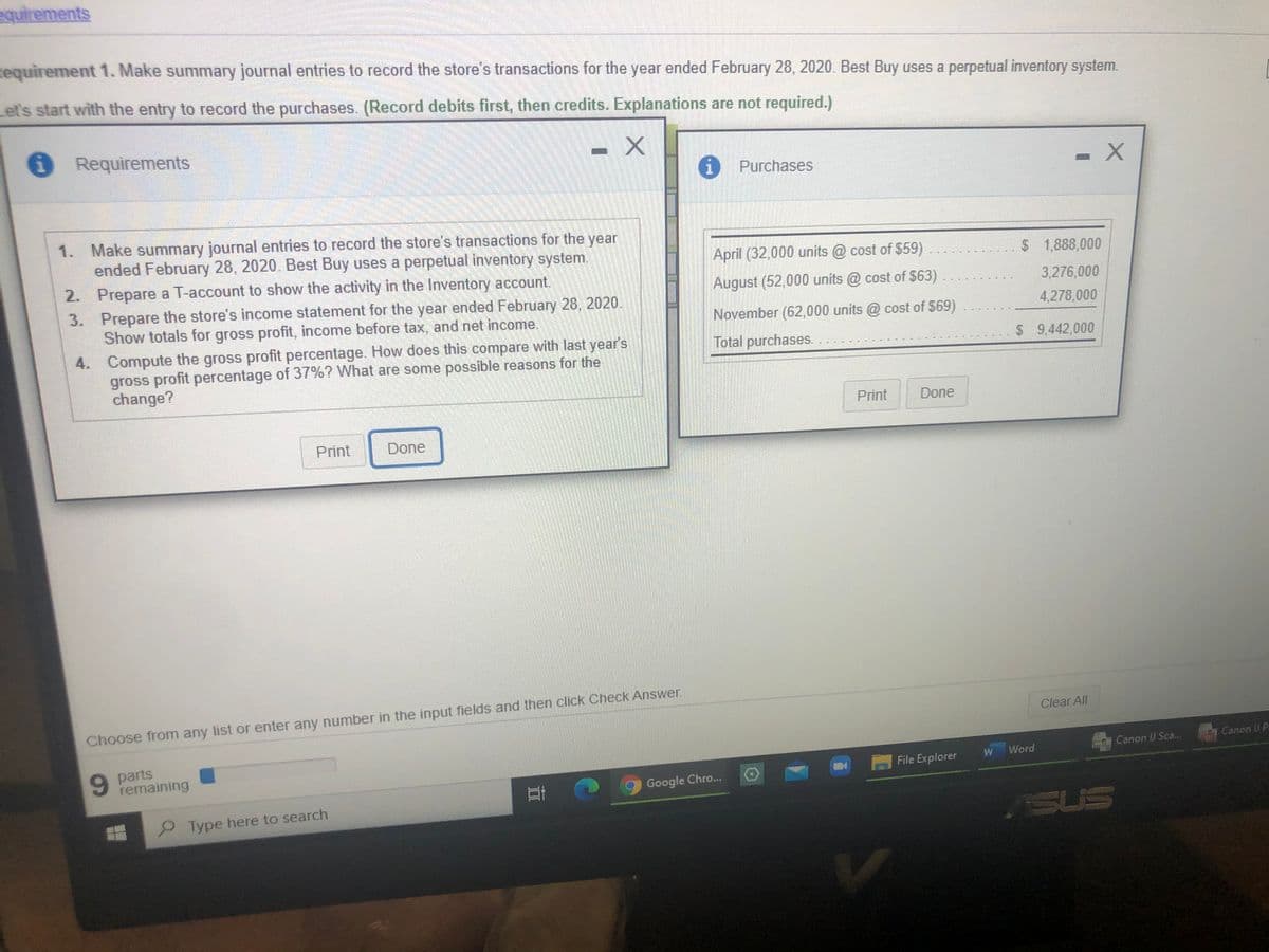 equirements
Requirement 1. Make summary journal entries to record the store's transactions for the year ended February 28, 2020. Best Buy uses a perpetual inventory system.
et's start with the entry to record the purchases. (Record debits first, then credits. Explanations are not required.)
Requirements
Purchases
1. Make summary journal entries to record the store's transactions for the year
ended February 28, 2020. Best Buy uses a perpetual inventory system.
2. Prepare a T-account to show the activity in the Inventory account.
April (32,000 units @ cost of $59)
$1,888,000
August (52,000 units @ cost of $63)
3. Prepare the store's income statement for the year ended February 28, 2020.
Show totals for gross profit, income before tax, and net income.
3,276,000
November (62,000 units @ cost of $69)
4,278,000
4. Compute the gross profit percentage. How does this compare with last year's
gross profit percentage of 37%? What are some possible reasons for the
change?
Total purchases.
$ 9,442,000
Print
Done
Print
Done
Choose from any list or enter any number in the input fields and then click Check Answer.
Clear All
9 parts
remaining
Canon I Sca.
Canon U P.
W
Word
File Explorer
Google Chro...
Type here to search
SUS
立
