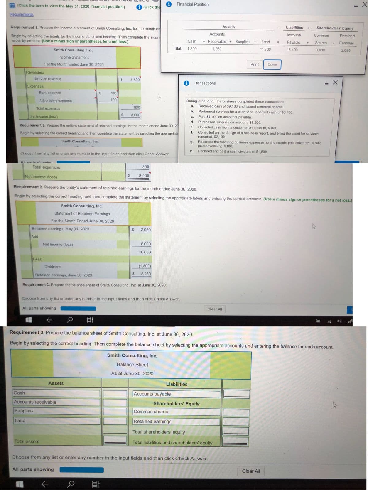 ay
E (Click the icon to view the May 31, 2020, financial position.)
i (Click the
Financial Position
Requirements
Requirement 1. Prepare the income statement of Smith Consulting, Inc. for the month en
Assets
Liabilities
Shareholders' Equity
%3D
Accounts
Accounts
Begin by selecting the labels for the income statement heading. Then complete the incom
order by amount. (Use a minus sign or parentheses for a net loss.)
Common
Retained
Cash
+ Receivable +
Supplies
Land
Payable
Shares
Earnings
+
Smith Consulting, Inc.
Bal.
1,300
1,350
11,700
8,400
3,900
2,050
Income Statement
For the Month Ended June 30, 2020
Print
Done
Revenues:
Service revenue
8,800
- X
Transactions
Expenses:
Rent expense
700
Advertising expense
100
During June 2020, the business completed these tránsactions:
800
a.
Received cash of $9,100 and issued common shares.
Total expenses
b.
Performed services for a client and received cash of $6,700.
Net income (loss)
8,000
Paid $4,400 on accounts payable.
с.
Purchased supplies on account, $1,200.
Collected cash from a customer on account, $300.
d.
Requirement 2. Prepare the entity's statement of retained earnings for the month ended June 30, 20
е.
f.
Begin by selecting the correct heading, and then complete the statement by selecting the appropriate
Consulted on the design of a business report, and billed the client for services
rendered, $2,100.
Smith Consulting, Inc.
Recorded the following business expenses for the month: paid office rent, $700;
paid advertising, $100.
Declared and paid à cash dividend of $1,800.
g.
h.
Choose from any list or enter any number in the input fields and then click Check Answer.
All narts showing
Total expenses
800
Net income (loss)
24
8,000
Requirement 2. Prepare the entity's statement of retained earnings for the month ended June 30, 2020.
Begin by selecting the correct heading, and then complete the statement by selecting the appropriate labels and entering the correct amounts. (Use a minus sign or parentheses for a net loss.)
Smith Consulting, Inc.
Statement of Retained Earnings
For the Month Ended June 30, 2020
Retained earnings, May 31, 2020
2,050
Add:
Net income (loss)
8,000
10,050
Less:
Dividends
(1,800)
Retained earnings, June 30, 2020
$
8,250
Requirement 3. Prepare the balance sheet of Smith Consulting, Inc. at June 30, 2020.
Choose from any list or enter any number in the input fields and then click Check Answer.
All parts showing
Clear All
Requirement 3. Prepare the balance sheet of Smith Consulting, Inc. at June 30, 2020.
Begin by selecting the correct heading. Then complete the balance sheet by selecting the appropriate accounts and entering the balance for each account.
Smith Consulting, Inc.
Balance Sheet
As at June 30, 2020
Assets
Liabilities
Cash
Accounts payable
Accounts receivable
Shareholders' Equity
Supplies
Common shares
Land
Retained earnings
Total shareholders' equity
Total assets
Total liabilities and shareholders' equity
Choose from any list or enter any number in the input fields and then click Check Answer.
All parts showing
Clear All
口
%24
%24
%24
II
