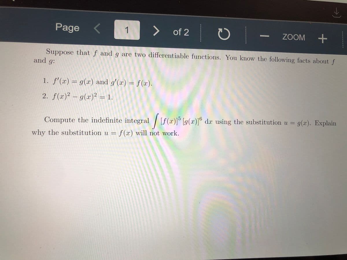 Page
1
<>
of 2
ZOOM
Suppose that f and g are two differentiable functions. You know the following facts about f
and g:
1. f'(x) = g(x) and gʻ(x) = f(x).
2. f(x)² – g(x)² = 1.
%3D
Compute the indefinite integral[
[f (x)] [g(x)]° da using the substitution u = g(x). Explain
why the substitution u = f (x) will not work.
