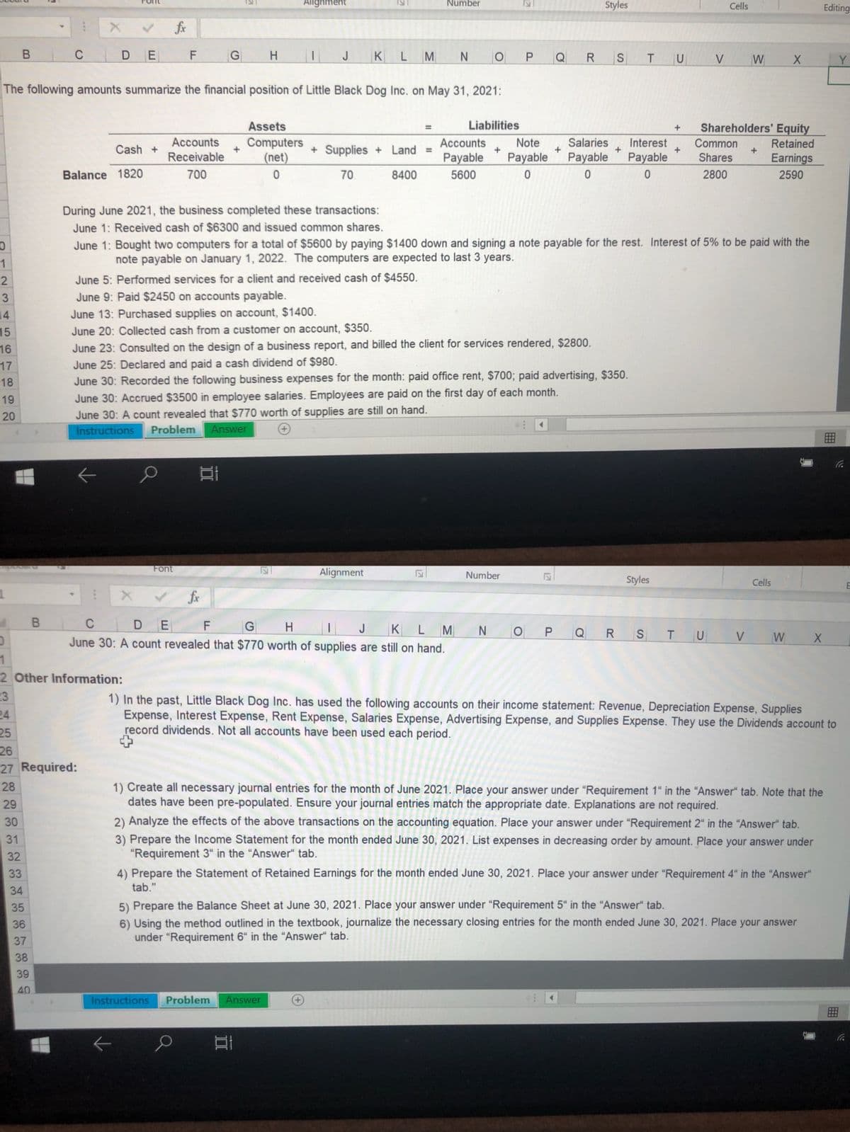 Alignment
Number
Styles
Cells
Editing
fox
C
C DE
H.
J
KL
M N
Q
S
TU
V
W
Y
The following amounts summarize the financial position of Little Black Dog Inc. on May 31, 2021:
Assets
Liabilities
Shareholders' Equity
Computers
(net)
Accounts
Accounts
Note
Salaries
Interest
Common
Retained
Cash +
+ Supplies + Land =
Receivable
Payable
Payable
Payable
Payable
Shares
Earnings
Balance 1820
700
70
8400
5600
2800
2590
During June 2021, the business completed these transactions:
June 1: Received cash of $6300 and issued common shares.
June 1: Bought two computers for a total of $5600 by paying $1400 down and signing a note payable for the rest. Interest of 5% to be paid with the
1
note payable on January 1, 2022. The computers are expected to last 3 years.
June 5: Performed services for a client and received cash of $4550.
June 9: Paid $2450 on accounts payable.
14
June 13: Purchased supplies on account, $1400.
15
June 20: Collected cash from a customer on account, $350.
16
June 23: Consulted on the design of a business report, and billed the client for services rendered, $2800.
June 25: Declared and paid a cash dividend of $980.
June 30: Recorded the following business expenses for the month: paid office rent, $700; paid advertising, $350.
June 30: Accrued $3500 in employee salaries. Employees are paid on the first day of each month.
17
18
19
20
June 30: A count revealed that $770 worth of supplies are still on hand.
Instructions
Problem
Answer
Font
Alignment
Number
Styles
Cells
fx
C DE
June 30: A count revealed that $770 worth of supplies are still on hand.
H.
J
K
LM
O P
Q
R
TU
V
W
2 Other Information:
23
24
25
1) In the past, Little Black Dog Inc. has used the following accounts on their income statement: Revenue, Depreciation Expense, Supplies
Expense, Interest Expense, Rent Expense, Salaries Expense, Advertising Expense, and Supplies Expense. They use the Dividends account to
record dividends. Not all accounts have been used each period.
26
27 Required:
1) Create all necessary journal entries for the month of June 2021. Place your answer under "Requirement 1" in the “Answer“ tab. Note that the
dates have been pre-populated. Ensure your journal entries match the appropriate date. Explanations are not required.
28
29
30
2) Analyze the effects of the above transactions on the accounting equation. Place your answer under "Requirement 2" in the "Answer" tab.
3) Prepare the Income Statement for the month ended June 30, 2021. List expenses in decreasing order by amount. Place your answer under
"Requirement 3" in the "Answer“ tab.
31
32
4) Prepare the Statement of Retained Earnings for the month ended June 30, 2021. Place your answer under "Requirement 4" in the "Answer"
tab."
33
34
5) Prepare the Balance Sheet at June 30, 2021. Place your answer under “Requirement 5“ in the "Answer" tab.
6) Using the method outlined in the textbook, journalize the necessary closing entries for the month ended June 30, 2021. Place your answer
under "Requirement 6“ in the "Answer" tab.
35
36
37
38
39
40
Instructions
Problem
Answer
127
