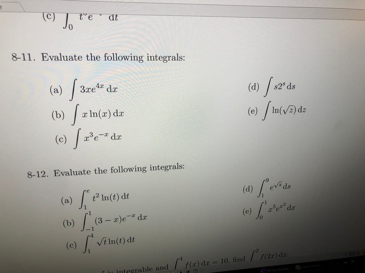 if
(c)
t°e "
dt
8-11. Evaluate the following integrals:
(a) / 3ze“ dz
4x
(d)
s2° ds
(b) a In(x) da
(e) / in(v5)dz
(c) / e=.
-I dx
8-12. Evaluate the following integrals:
6.
(d) evds
re
(a)t In(t) dt
1
1
1.
ల dr
(b)
(3-x)e
¯dx
(e)
0.
1.
.4
(c) /
Vt In(t) dt
/ f (2x) dx.
Cin integrable and | f (x) dx = 10, find
「古
TE Canon IU Scan
Pik Yin (Univers.
