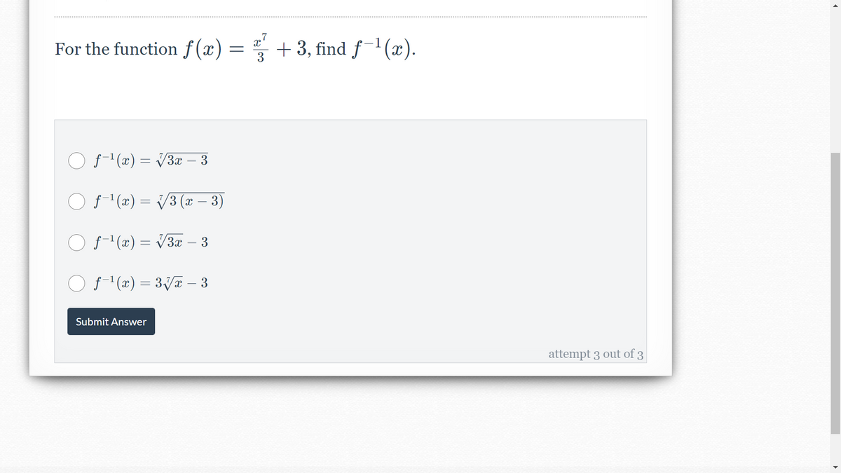 For the function f(x) =
+ 3, find f-1 (x).
3
O f-"(x) = V3æ – 3
O f-1(x) = V3 (x – 3)
O f'(æ) = V3x – 3
O f (x) = 3Va – 3
Submit Answer
attempt 3 out of 3
