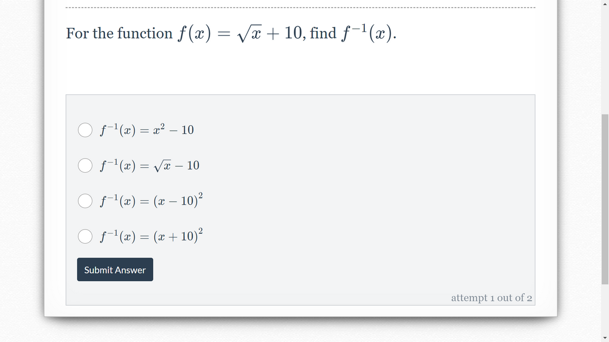 For the function f (x) = Vx + 10, find f-1(x).
O f(x) = x² – 10
O f(x) = VT – 10
O f-(x) = (x – 10)²
f- (x) = (x + 10)²
Submit Answer
attempt 1 out of 2
