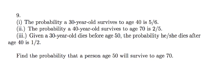 9.
(i) The probability a 30-year-old survives to age 40 is 5/6.
(ii.) The probability a 40-year-old survives to age 70 is 2/5.
(iii.) Given a 30-year-old dies before age 50, the probability he/she dies after
age 40 is 1/2.
Find the probability that a person age 50 will survive to age 70.
