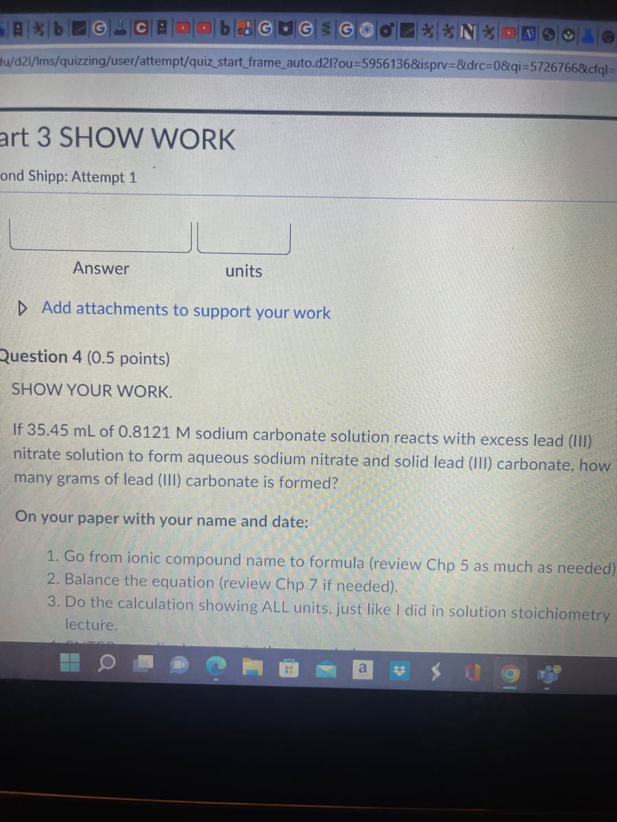 ---

### Part 3: SHOW WORK

**Raymond Shipp: Attempt 1**

---

#### Answer: 
| | |
|-----|-----|

---

### Question 4 (0.5 points)

**SHOW YOUR WORK.**

If 35.45 mL of 0.8121 M sodium carbonate solution reacts with excess lead (III) nitrate solution to form aqueous sodium nitrate and solid lead (III) carbonate, how many grams of lead (III) carbonate is formed?

On your paper with your name and date:

1. Go from ionic compound name to formula (review Chapter 5 as much as needed).
2. Balance the equation (review Chapter 7 if needed).
3. Do the calculation showing **ALL** units, just like I did in solution stoichiometry lecture.

---

### Explanation

This is a typical chemistry question involving a reaction between two compounds. The task is to determine the amount of product formed when given specific volumes and molarities of reactants. The steps involve:

1. **Identifying Compounds**: Converting the names of the chemicals into their chemical formulas.
   
2. **Balancing the Equation**: Ensuring that the reaction adheres to the law of conservation of mass by having equivalent numbers of each atom on both sides of the reaction.

3. **Calculation with Units**: Utilizing stoichiometry to solve for the desired mass of the product, while ensuring all the units (moles, liters, grams, etc.) are correctly applied and canceled out as necessary.

This process helps illustrate key principles of stoichiometry, the relationships between the quantities of reactants and products in chemical reactions.

---